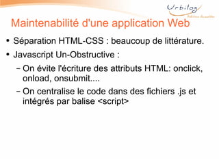 Maintenabilité d'une application Web Séparation HTML-CSS : beaucoup de littérature. Javascript Un-Obstructive :  On évite l'écriture des attributs HTML: onclick, onload, onsubmit.... On centralise le code dans des fichiers .js et intégrés par balise <script> 