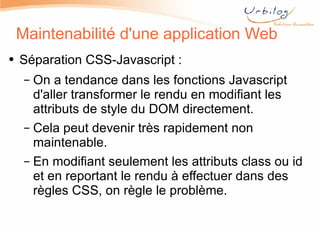 Maintenabilité d'une application Web Séparation CSS-Javascript :  On a tendance dans les fonctions Javascript d'aller transformer le rendu en modifiant les attributs de style du DOM directement. Cela peut devenir très rapidement non maintenable. En modifiant seulement les attributs class ou id et en reportant le rendu à effectuer dans des règles CSS, on règle le problème.  