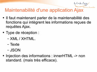Maintenabilité d'une application Ajax Il faut maintenant parler de la maintenabilité des fonctions qui intègrent les informations reçues de requêtes Ajax. Type de réception : XML / XHTML. Texte JSON Injection des informations : innerHTML -> non standard. (mais très efficace). 