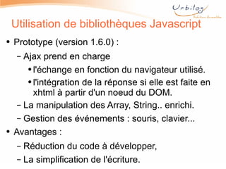 Utilisation de bibliothèques Javascript Prototype (version 1.6.0) : Ajax prend en charge  l'échange en fonction du navigateur utilisé. l'intégration de la réponse si elle est faite en xhtml à partir d'un noeud du DOM. La manipulation des Array, String.. enrichi. Gestion des événements : souris, clavier... Avantages : Réduction du code à développer, La simplification de l'écriture. 