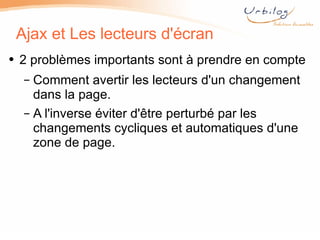 Ajax et Les lecteurs d'écran 2 problèmes importants sont à prendre en compte Comment avertir les lecteurs d'un changement dans la page. A l'inverse éviter d'être perturbé par les changements cycliques et automatiques d'une zone de page.  