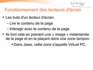 Fonctionnement des lecteurs d'écran Les buts d'un lecteur d'écran: Lire le contenu de la page Interagir avec le contenu de la page Ils font cela en prenant une « image » instantanée de la page et en la plaçant dans une zone tampon. Dans Jaws, cette zone s'appelle Virtual PC. 