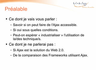 Préalable Ce dont je vais vous parler :  Savoir si on peut faire de l'Ajax accessible. Si oui sous quelles conditions. Peut-on espérer « industrialiser » l'utilisation de la/des technique/s. Ce dont je ne parlerai pas : Si Ajax est la solution du Web 2.0. De la comparaison des Frameworks utilisant Ajax. 
