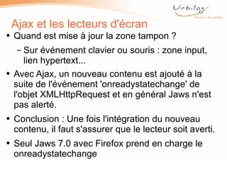 Ajax et les lecteurs d'écran Quand est mise à jour la zone tampon ? Sur événement clavier ou souris : zone input, lien hypertext...  Avec Ajax, un nouveau contenu est ajouté à la suite de l'événement 'onreadystatechange' de l'objet XMLHttpRequest et en général Jaws n'est pas alerté. Conclusion : Une fois l'intégration du nouveau contenu, il faut s'assurer que le lecteur soit averti. Seul Jaws 7.0 avec Firefox prend en charge le onreadystatechange 