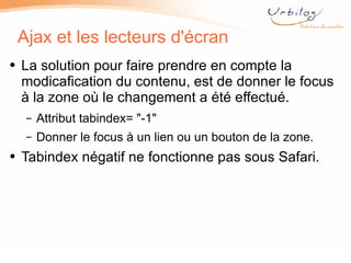 Ajax et les lecteurs d'écran La solution pour faire prendre en compte la modicafication du contenu, est de donner le focus à la zone où le changement a été effectué. Attribut tabindex=  " -1 " Donner le focus à un lien ou un bouton de la zone. Tabindex négatif ne fonctionne pas sous Safari. 