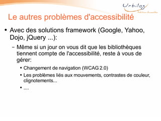 Le autres problèmes d'accessibilité Avec des solutions framework (Google, Yahoo, Dojo, jQuery ...): Même si un jour on vous dit que les bibliothèques tiennent compte de l'accessibilité, reste à vous de gérer: Changement de navigation (WCAG 2.0) Les problèmes liés aux mouvements, contrastes de couleur, clignotements... .... 