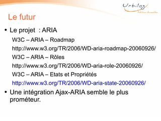 Le futur Le projet  : ARIA W3C – ARIA – Roadmap  http://www.w3.org/ TR/2006/WD-aria-roadmap-20060926/ W3C – ARIA – Rôles http://www.w3.org/ TR/2006/WD-aria-role-20060926/ W3C – ARIA – Etats et Propriétés  http://www.w3.org/TR/2006/WD-aria-state-20060926/ Une intégration Ajax-ARIA semble le plus prométeur.  