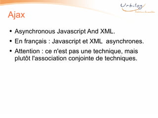 Ajax Asynchronous Javascript And XML. En français : Javascript et XML  asynchrones. Attention : ce n'est pas une technique, mais plutôt l'association conjointe de techniques. 