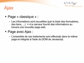 Ajax Page « classique » : Les informations sont recueillies (par le biais des formulaires, des liens, ...)  <->Le serveur fournit des informations au travers une nouvelle page web.  Page avec Ajax : L'ensemble de ces traitements sont effectués dans la même page et intégrés à l'aide du DOM de Javascript.  