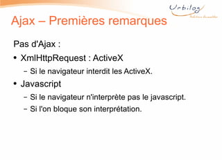 Ajax – Premières remarques Pas d'Ajax : XmlHttpRequest : ActiveX Si le navigateur interdit les ActiveX. Javascript Si le navigateur n'interprète pas le javascript. Si l'on bloque son interprétation. 