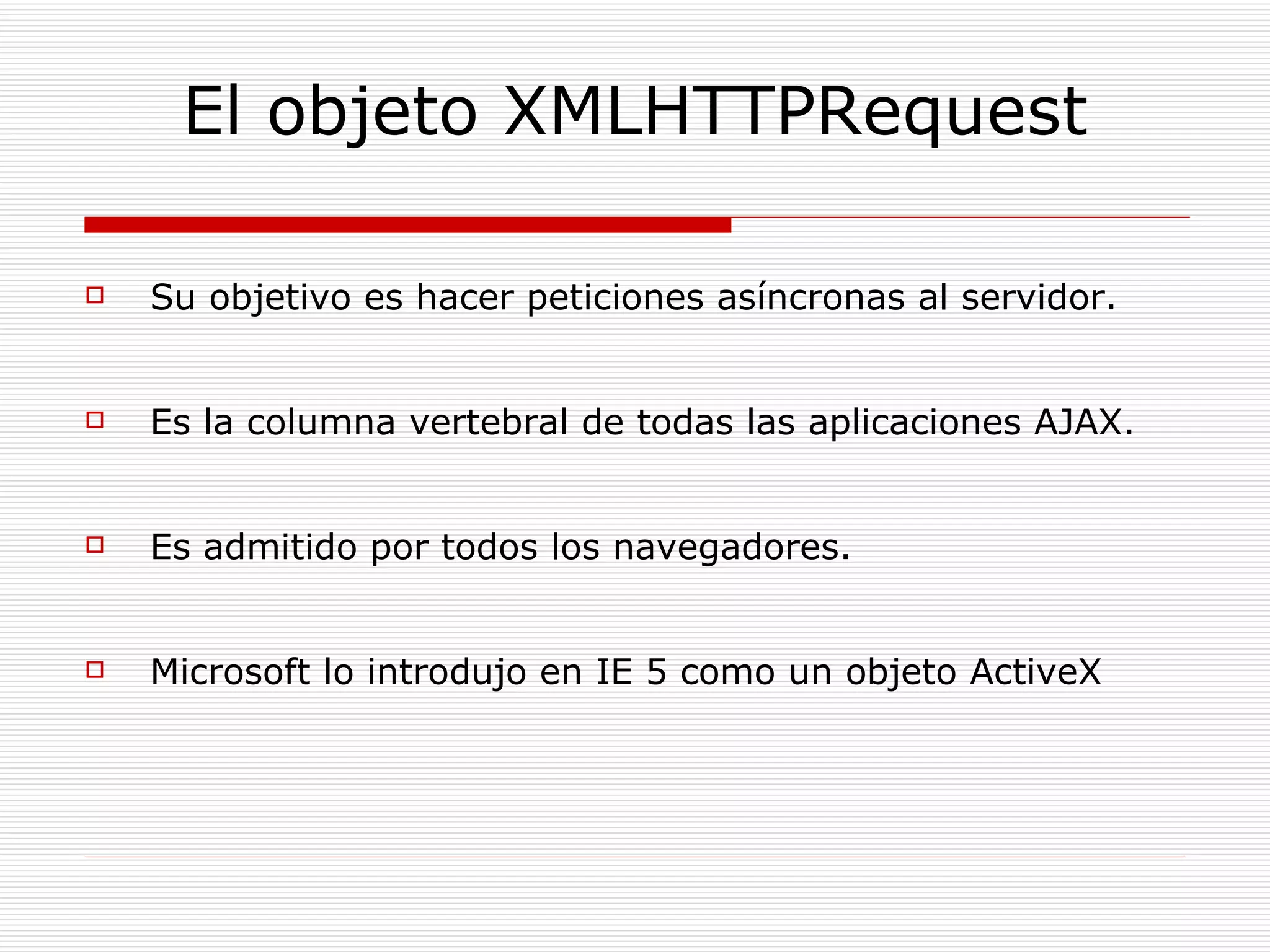 El objeto XMLHTTPRequest Su objetivo es hacer peticiones asíncronas al servidor. Es la columna vertebral de todas las aplicaciones AJAX. Es admitido por todos los navegadores. Microsoft lo introdujo en IE 5 como un objeto ActiveX 