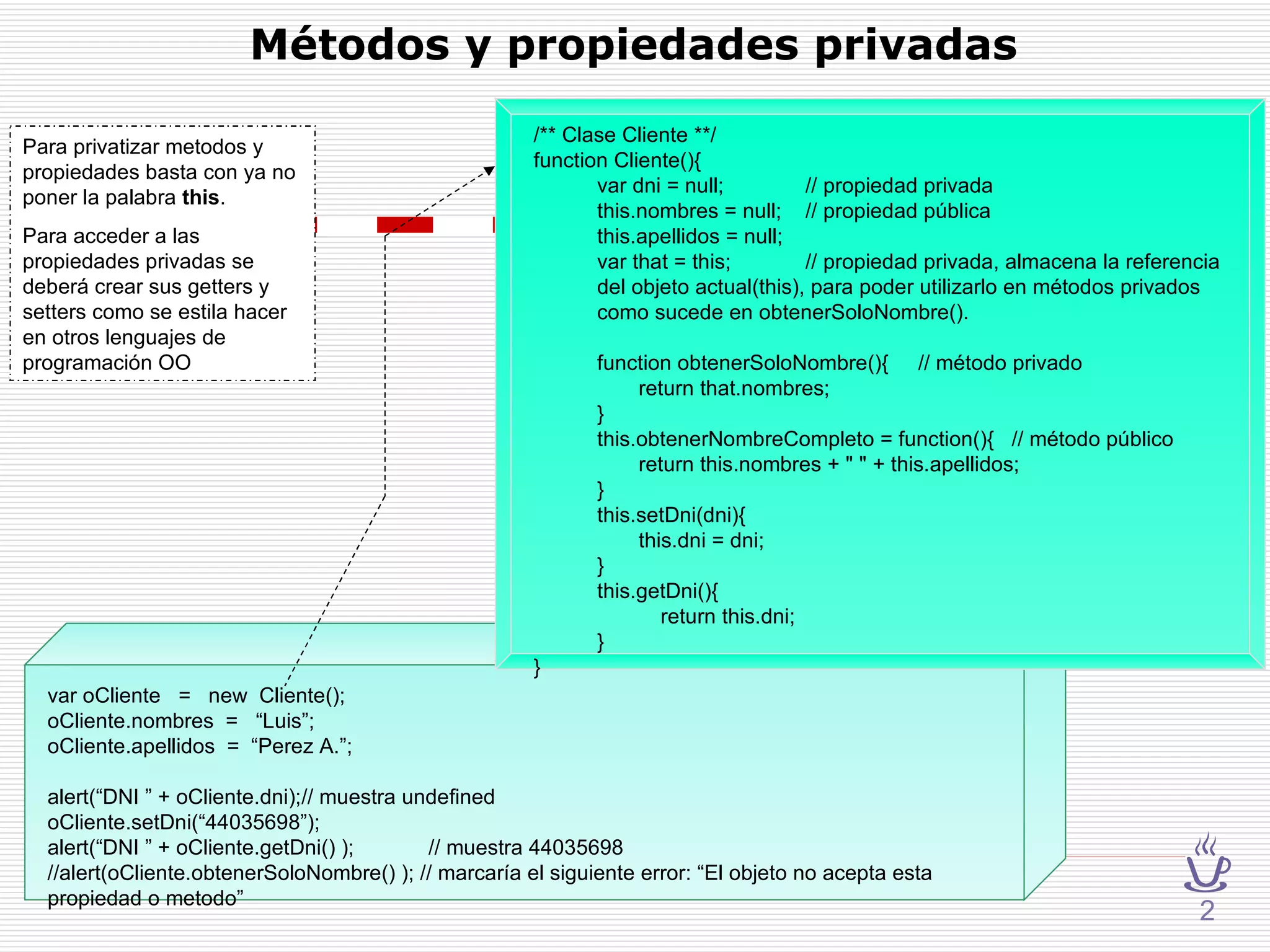 Métodos y propiedades privadas var oCliente  =  new  Cliente(); oCliente.nombres  =  “Luis”; oCliente.apellidos  =  “Perez A.”; alert(“DNI ” + oCliente.dni); // muestra undefined oCliente.setDni(“44035698”); alert(“DNI ” + oCliente.getDni() ); // muestra 44035698 //alert(oCliente.obtenerSoloNombre() ); // marcaría el siguiente error: “El objeto no acepta esta propiedad o metodo” /** Clase Cliente **/ function Cliente(){ var dni = null;   // propiedad privada this.nombres = null;   // propiedad pública this.apellidos = null; var that = this;   // propiedad privada, almacena la referencia del objeto actual(this), para poder utilizarlo en métodos privados como sucede en obtenerSoloNombre(). function obtenerSoloNombre(){  // método privado   return that.nombres; } this.obtenerNombreCompleto = function(){  // método público   return this.nombres + " " + this.apellidos; } this.setDni(dni){   this.dni = dni; } this.getDni(){ return this.dni; } } 2 Para privatizar metodos y propiedades basta con ya no poner la palabra  this .  Para acceder a las propiedades privadas se deberá crear sus getters y setters como se estila hacer en otros lenguajes de programación OO 