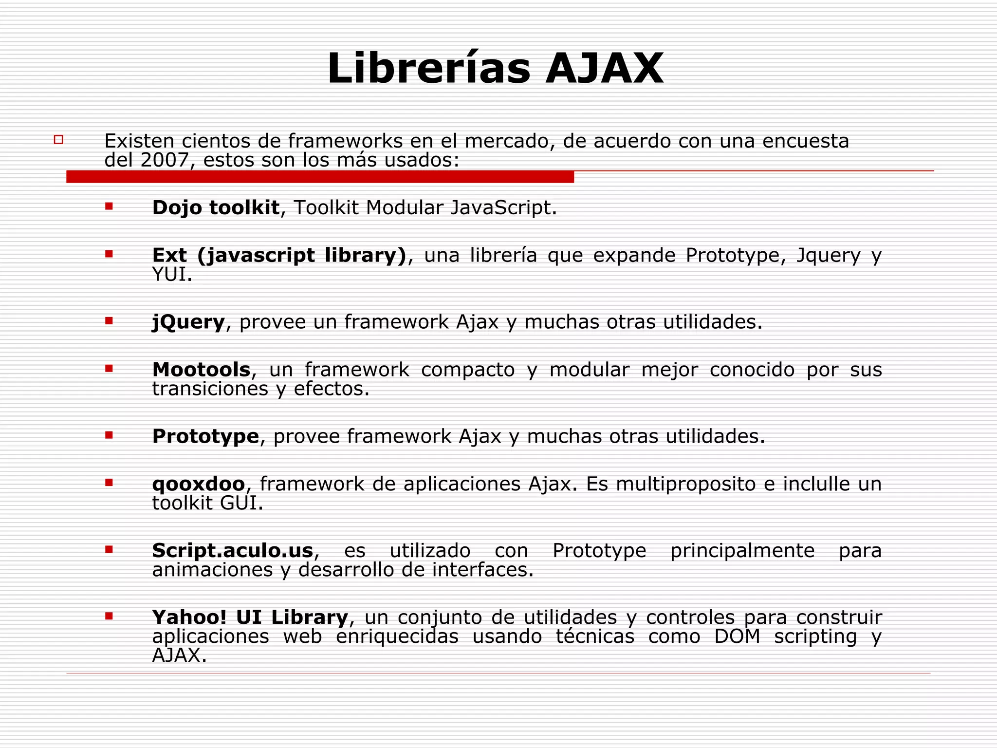 Librerías AJAX Existen cientos de frameworks en el mercado, de acuerdo con una encuesta del 2007, estos son los más usados: Dojo toolkit , Toolkit Modular JavaScript.  Ext (javascript library) , una librería que expande Prototype, Jquery y YUI.  jQuery , provee un framework Ajax y muchas otras utilidades.  Mootools , un framework compacto y modular mejor conocido por sus transiciones y efectos.  Prototype , provee framework Ajax y muchas otras utilidades.  qooxdoo , framework de aplicaciones Ajax. Es multiproposito e inclulle un toolkit GUI.  Script.aculo.us , es utilizado con Prototype principalmente para animaciones y desarrollo de interfaces.  Yahoo! UI Library , un conjunto de utilidades y controles para construir aplicaciones web enriquecidas usando técnicas como DOM scripting y AJAX.  
