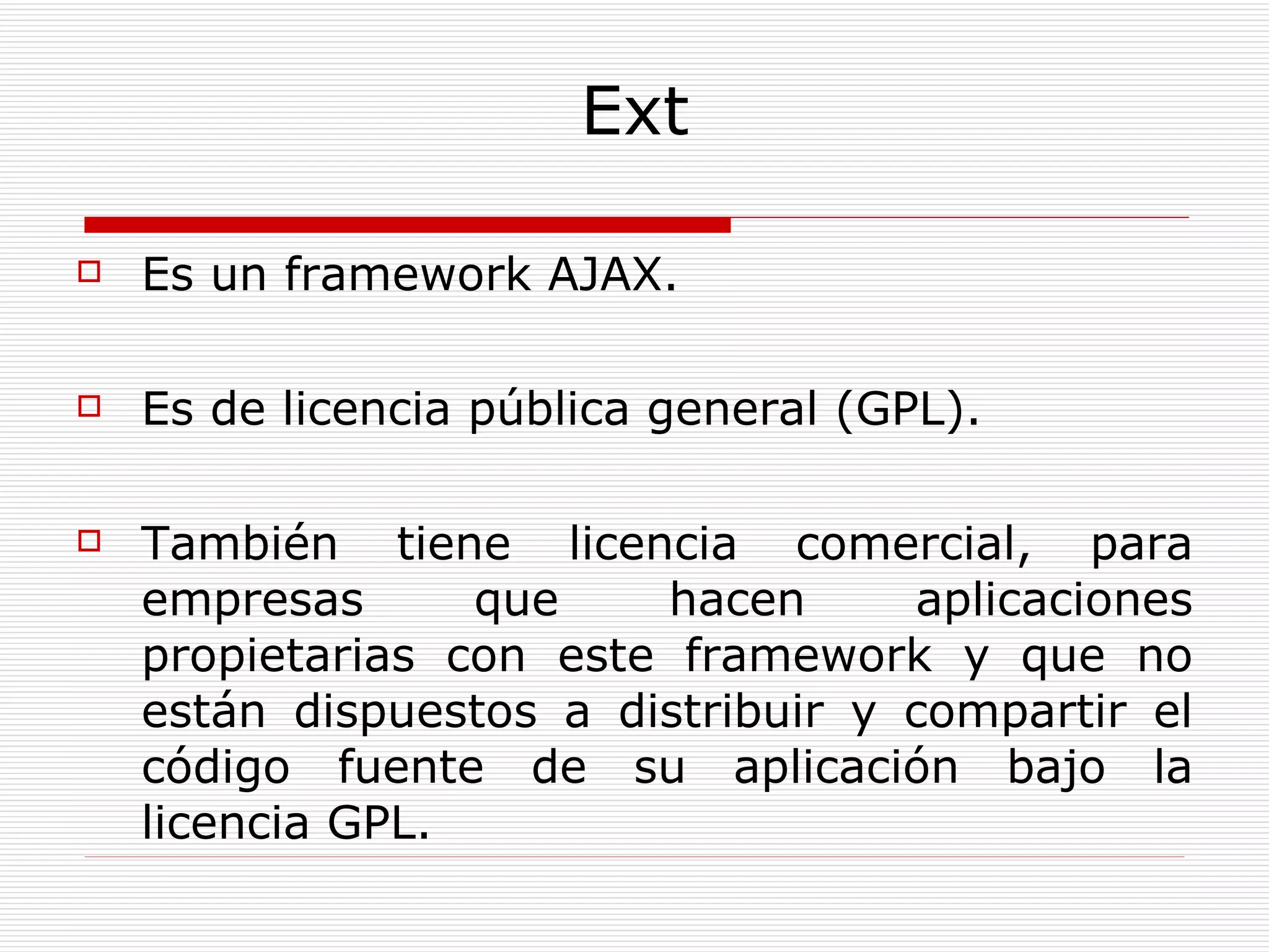 Ext Es un framework AJAX.  Es de licencia pública general (GPL). También tiene licencia comercial, para empresas que hacen aplicaciones propietarias con este framework  y que no están dispuestos a distribuir y compartir el código fuente de su aplicación bajo la licencia GPL.  