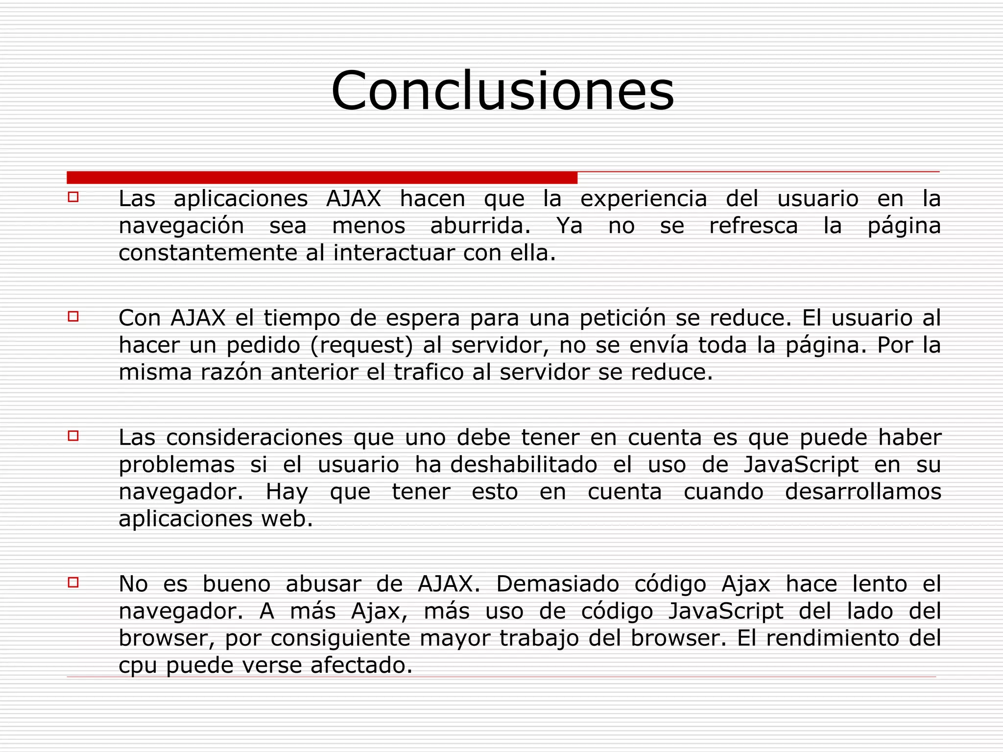 Conclusiones Las aplicaciones AJAX hacen que la experiencia del usuario en la navegación sea menos aburrida. Ya no se refresca la página constantemente al interactuar con ella.  Con AJAX el tiempo de espera para una petición se reduce. El usuario al hacer un pedido (request) al servidor, no se envía toda la página. Por la misma razón anterior el trafico al servidor se reduce.  Las consideraciones que uno debe tener en cuenta es que puede haber problemas si el usuario ha deshabilitado el uso de JavaScript en su navegador. Hay que tener esto en cuenta cuando desarrollamos aplicaciones web.  No es bueno abusar de AJAX.  Demasiado código Ajax hace lento el navegador. A más Ajax, más uso de código JavaScript del lado del browser, por consiguiente mayor trabajo del browser. El rendimiento del cpu puede verse afectado.  