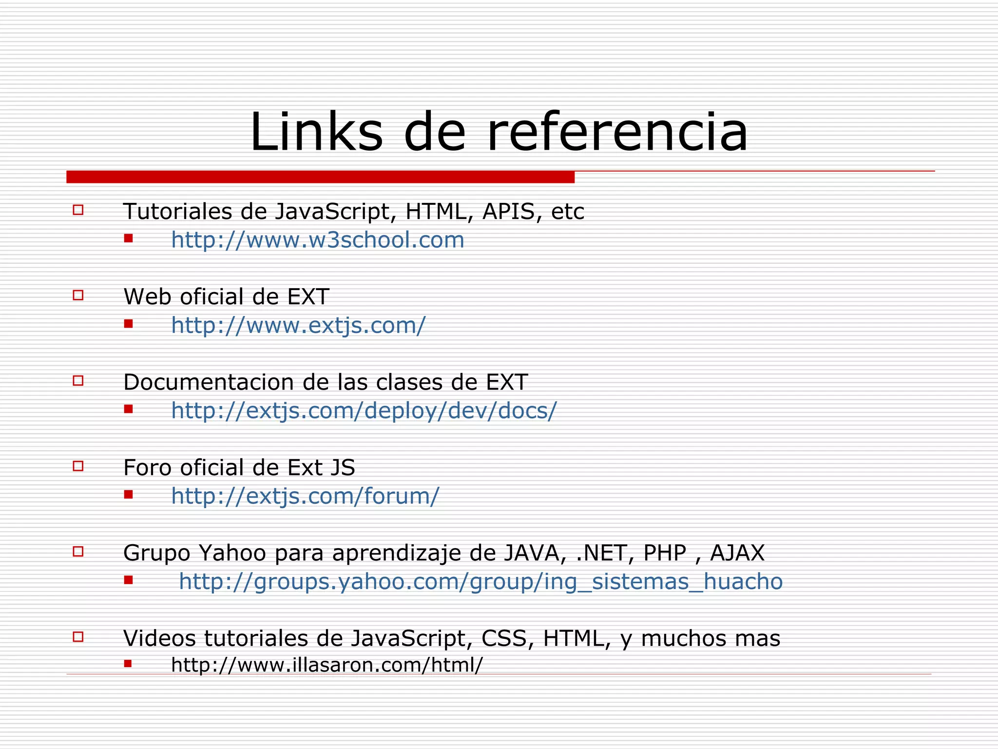 Links de referencia Tutoriales de JavaScript, HTML, APIS, etc http://www.w3school.com   Web oficial de EXT http://www.extjs.com/   Documentacion de las clases de EXT http://extjs.com/deploy/dev/docs/   Foro oficial de Ext JS http://extjs.com/forum/   Grupo Yahoo para aprendizaje de JAVA, .NET, PHP , AJAX http://groups.yahoo.com/group/ing_sistemas_huacho Videos tutoriales de JavaScript, CSS, HTML, y muchos mas http://www.illasaron.com/html/ 