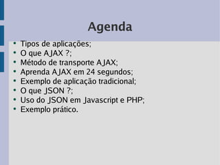 Agenda
●
    Tipos de aplicações;
●
    O que AJAX ?;
●
    Método de transporte AJAX;
●
    Aprenda AJAX em 24 segundos;
●
    Exemplo de aplicação tradicional;
●
    O que JSON ?;
●
    Uso do JSON em Javascript e PHP;
●
    Exemplo prático.
 