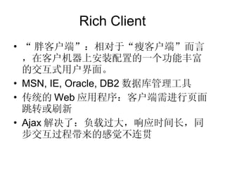 Rich Client “ 胖客户端”：相对于“瘦客户端”而言，在客户机器上安装配置的一个功能丰富的交互式用户界面。 MSN, IE, Oracle, DB2 数据库管理工具 传统的 Web 应用程序：客户端需进行页面跳转或刷新 Ajax 解决了：负载过大，响应时间长，同步交互过程带来的感觉不连贯 