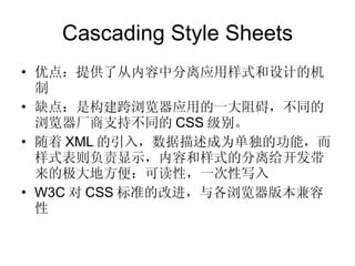 Cascading Style Sheets 优点：提供了从内容中分离应用样式和设计的机制 缺点：是构建跨浏览器应用的一大阻碍，不同的浏览器厂商支持不同的 CSS 级别。 随着 XML 的引入，数据描述成为单独的功能，而样式表则负责显示，内容和样式的分离给开发带来的极大地方便：可读性，一次性写入 W3C 对 CSS 标准的改进，与各浏览器版本兼容性 