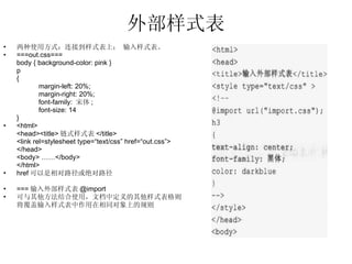 外部样式表 两种使用方式：连接到样式表上； 输入样式表。 ===out.css=== body { background-color: pink }  p { margin-left: 20%; margin-right: 20%; font-family:  宋体 ; font-size: 14 } <html> <head><title> 链式样式表 </title> <link rel=stylesheet type=“text/css” href=“out.css”> </head> <body> ……</body> </html> href 可以是相对路径或绝对路径 === 输入外部样式表 @import 可与其他方法结合使用，文档中定义的其他样式表格则 将覆盖输入样式表中作用在相同对象上的规则 