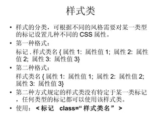 样式类 样式的分类，可根据不同的风格需要对某一类型的标记设置几种不同的 CSS 属性。 第一种格式： 标记 . 样式类名 { 属性 1:  属性值 1;  属性 2:  属性值 2;  属性 3:  属性值 3} 第二种格式： 样式类名 { 属性 1:  属性值 1;  属性 2:  属性值 2;  属性 3:  属性值 3} 第二种方式规定的样式类没有特定于某一类标记，任何类型的标记都可以使用该样式类。 使用： < 标记  class=“ 样式类名” > 
