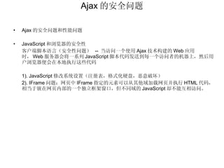 Ajax 的安全问题 Ajax 的安全问题和性能问题 JavaScript 和浏览器的安全性 客户端脚本语言（安全性问题）  --  当访问一个使用 Ajax 技术构建的 Web 应用时， Web 服务器会将一系列 JavaScript 脚本代码发送到每一个访问者的机器上，然后用户浏览器便会在本地执行这些代码 1). JavaScript 修改系统设置（注册表，格式化硬盘，恶意破坏） 2). IFrame 问题：网页中 IFrame 指定的元素可以从其他域加载网页并执行 HTML 代码，相当于嵌在网页内部的一个独立框架窗口，但不同域的 JavaScript 却不能互相访问。 