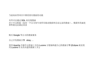 当前商业型项目中都需要有搜索的功能 有些可以通过 SQL 来实现搜索 对于全文检索（如对一个公司 5 年来所有报表数据和会议记录的搜索），数据库的速度和性能无法满足需求 购买 Google 等公司的搜索服务 自己开发搜索引擎  ebay … 使用 Apache 开源全文检索工具包 Lucene 方便地构建自己的搜索引擎 (Eclipse 就是使用 Lucene 作为其内建的搜索工具 ) 