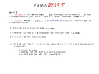 信息获取与 搜索引擎 搜索引擎： 全文搜索引擎 （ FullText Search Engine ）   ：通过一个叫网络机器人或叫网络蜘蛛的软件，自动分析网络上的各种链接并获取网页信息内容，按规则加以分析整理，记入数据库。典型的系统有： Google 和百度 分类目录 （ Directory ）   ：则是 通过人工的方式收集整理网站资料形成的数据库 ，如雅虎中国、搜狐、新浪、网易等网站的分类目录。 第一代搜索引擎：依靠人工分拣的分类目录搜索， e.g. yahoo 第二代搜索引擎：依靠机器抓取，并建立在超级链接分析技术基础之上的网页搜索， e.g. Google 特点：信息量大，更新及时，但返回无关信息过多 第三代搜索引擎：融入“智能化”，“人机交互”功能。将自动分类技术，中文内容分析技术及区域识别技术应用到大型搜索引擎中 。 信息更新速度快，频率高 网页相关检索，拼音纠错，模糊查询，语音查询技术有很高水准。 此外，还同时兼备了新闻， MP3 ，图片， Flash 搜索功能。 