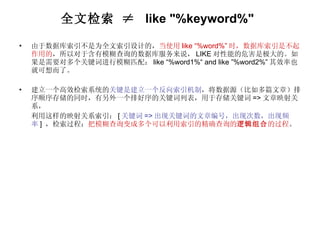 全文检索 ≠  like "%keyword%"   由于数据库索引不是为全文索引设计的， 当使用 like “%word%” 时，数据库索引是不起作用的 ，所以对于含有模糊查询的数据库服务来说， LIKE 对性能的危害是极大的。如果是需要对多个关键词进行模糊匹配： like “%word1%“ and like ”%word2%” 其效率也就可想而了。 建立一个高效检索系统的 关键是建立一个反向索引机制 ，将数据源（比如多篇文章）排序顺序存储的同时，有另外一个排好序的关键词列表，用于存储关键词 => 文章映射关系， 利用这样的映射关系索引： [ 关键词 => 出现关键词的文章编号，出现次数，出现频率 ]  ，检索过程： 把模糊查询变成多个可以利用索引的精确查询的 逻辑组合 的过程 。 