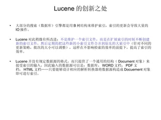 Lucene 的创新之处 大部分的搜索（数据库）引擎都是用 B 树结构来维护索引，索引的更新会导致大量的 IO 操作。 Lucene 对此稍微有所改进： 不是维护一个索引文件，而是在扩展索引的时候不断创建新的索引文件，然后定期的把这些新的小索引文件合并到原先的大索引中 （针对不同的更新策略，批次的大小可以调整），这样在不影响检索的效率的前提下，提高了索引的效率。 Lucene 并没有规定数据源的格式，而只提供了一个通用的结构（ Document 对象）来接受索引的输入，因此输入的数据源可以是：数据库， WORD 文档， PDF 文档， HTML 文档……只要能够设计相应的解析转换器将数据源构造成 Docuement 对象即可进行索引。 