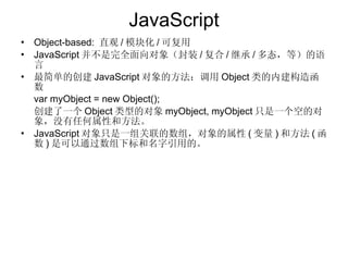 JavaScript Object-based:  直观 / 模块化 / 可复用 JavaScript 并不是完全面向对象（封装 / 复合 / 继承 / 多态，等）的语言 最简单的创建 JavaScript 对象的方法：调用 Object 类的内建构造函数 var myObject = new Object(); 创建了一个 Object 类型的对象 myObject, myObject 只是一个空的对象，没有任何属性和方法。 JavaScript 对象只是一组关联的数组，对象的属性 ( 变量 ) 和方法 ( 函数 ) 是可以通过数组下标和名字引用的。 