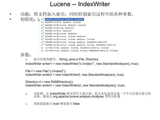 Lucene -- IndexWriter 功能：将文档加入索引，同时控制索引过程中的各种参数。 初始化： 参数： 索引存放的路径： String, java.io.File, Directory IndexWriter writer1 = new IndexWriter(“c:\\index1”, new StandardAnalyzer(), true); File f = new File(“c:\\index2”); IndexWriter writer2 = new IndexWriter(f, new StandardAnalyzer(), true); Directory d = new RAMDirectory(); IndexWriter writer3 = new IndexWriter(d, new StandardAnalyzer(), true); 分析器：在 IndexWriter 将文档写入索引前，把文本信息切分成一个个可以进行索引的词条。继承自 org.apache.lucene.analysis.Analyzer 类的分析器 重新创建索引 true/ 增量索引 false 