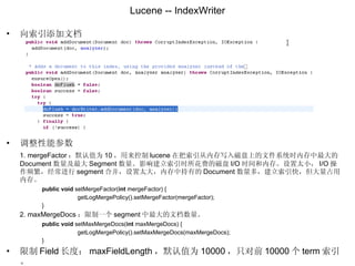 Lucene -- IndexWriter 向索引添加文档 调整性能参数 1. mergeFactor ：默认值为 10 ，用来控制 lucene 在把索引从内存写入磁盘上的文件系统时内存中最大的 Document 数量及最大 Segment 数量。影响建立索引时所花费的磁盘 I/O 时间和内存。设置太小， I/O 操作频繁，经常进行 segment 合并，设置太大，内存中持有的 Document 数量多，建立索引快，但大量占用内存。 public   void  setMergeFactor( int  mergeFactor) { getLogMergePolicy().setMergeFactor(mergeFactor); } 2. maxMergeDocs ：限制一个 segment 中最大的文档数量。 public   void  setMaxMergeDocs( int  maxMergeDocs) { getLogMergePolicy().setMaxMergeDocs(maxMergeDocs); } 限制 Field 长度： maxFieldLength ，默认值为 10000 ，只对前 10000 个 term 索引。 