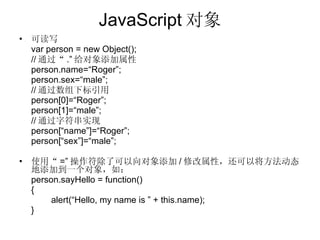 JavaScript 对象 可读写 var person = new Object(); // 通过“ .” 给对象添加属性 person.name=“Roger”; person.sex=“male”;  // 通过数组下标引用 person[0]=“Roger”; person[1]=“male”; // 通过字符串实现 person[“name”]=“Roger”; person[“sex”]=“male”; 使用“ =” 操作符除了可以向对象添加 / 修改属性，还可以将方法动态地添加到一个对象，如： person.sayHello = function() { alert(“Hello, my name is ” + this.name); } 