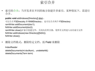 索引合并 索引的 合并 ：当开发者在不同的地方创建许多索引，某种情况下，需进行合并。 public   void  addIndexes(Directory[]  dirs ) ， 可以合并 FSDirecotry 和 RAMDirectory ，也可以合并两个 FSDirectory ramWriter.addDocument(doc1); fsWriter.addDocument(doc2); ramWriter.close();// 索引创建完毕，关闭内存所引器，使所有文档进入内存索引文件 fsWriter.addIndexes(new Directory[]{fsDir}); fsWriter.close(); 删除文档格式：删除特定文档、按 Field 来删除 IndexReader deleteDocuments(int docNum) ,  undeleteAll() deleteDocuments(Term term) 