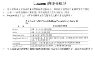 Lucene 的评分机制 评分机制就是对检索结果按某种标准进行评估，然后按分值的高低来对结果进行排序。 对于一个商用的搜索引擎来说，评分机制是其收入来源的一部分。 Lucene 评分算法：（简单理解成某个关键字在文档中出现的频率） 可以通过 Document 的 setBoost(float boost) 来改变文档 boost 因子，进而改变文档评分 