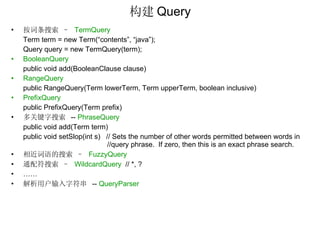 构建 Query 按词条搜索 –  TermQuery Term term = new Term(“contents”, “java”); Query query = new TermQuery(term); BooleanQuery public void add(BooleanClause clause) RangeQuery public RangeQuery(Term lowerTerm, Term upperTerm, boolean inclusive) PrefixQuery public PrefixQuery(Term prefix) 多关键字搜索  --  PhraseQuery public void add(Term term) public void setSlop(int s)  // Sets the number of other words permitted between words in  //query phrase.  If zero, then this is an exact phrase search. 相近词语的搜索 –  FuzzyQuery 通配符搜索 –   WildcardQuery   // *, ? …… 解析用户输入字符串  --  QueryParser 