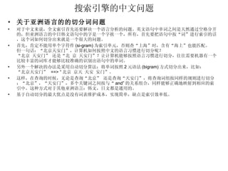 搜索引擎的中文问题 关于亚洲语言的的切分词问题 对于中文来说，全文索引首先还要解决一个语言分析的问题。英文语句中单词之间是天然通过空格分开的，但亚洲语言的中日韩文语句中的字是一个字挨一个，所有，首先要把语句中按“词”进行索引的话，这个词如何切分出来就是一个很大的问题。 首先，肯定不能用单个字符作 (si-gram) 为索引单元，否则查“上海”时，含有“海上”也能匹配。 但一句话：“北京天安门”，计算机如何按照中文的语言习惯进行切分呢？ “北京 天安门” 还是“北 京 天安门”？让计算机能够按照语言习惯进行切分，往往需要机器有一个比较丰富的词库才能够比较准确的识别出语句中的单词。 另外一个解决的办法是采用自动切分算法：将单词按照 2 元语法 (bigram) 方式切分出来，比如： “北京天安门”  ==> “ 北京 京天 天安 安门”。 这样，在查询的时候，无论是查询“北京” 还是查询“天安门”，将查询词组按同样的规则进行切分：“北京”，“天安门”，多个关键词之间按与“ and” 的关系组合，同样能够正确地映射到相应的索引中。这种方式对于其他亚洲语言：韩文，日文都是通用的。 基于自动切分的最大优点是没有词表维护成本，实现简单，缺点是索引效率低。 