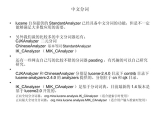 中文分词 lucene 自身提供的 StandardAnalyzer 已经具备中文分词的功能，但是不一定能够满足大多数应用的需要。 另外我们谈的比较多的中文分词器还有： CJKAnalyzer  二元分词 ChineseAnalyzer  基本等同 StandardAnalyzer IK_CAnalyzer （ MIK_CAnalyzer ） 还有一些网友自己写的比较不错的分词器 paoding ，有兴趣的可以自己研究研究。 CJKAnalyzer 和 ChineseAnalyzer 分别是 lucene-2.4.0 目录下 contrib 目录下 lucene-analyzers-2.4.0 的 analyzers 提供的。分别位于 cn 和 cjk 目录。 IK_CAnalyzer （ MIK_CAnalyzer ）是基于分词词典，目前最新的 1.4 版本是基于 lucene2.0 开发的。 正向全切分分词器： org.mira.lucene.analysis.IK_CAnalyzer （适合建索引时使用）  正向最大全切分分词器： org.mira.lucene.analysis.MIK_CAnalyzer （适合用户输入检索时使用） 