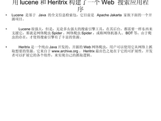 用 lucene 和 Heritrix 构建了一个 Web  搜索应用程序 Lucene  是基于  Java  的全文信息检索包，它目前是  Apache Jakarta  家族下面的一个开源项目。 Lucene 很强大，但是，无论多么强大的搜索引擎工具，在其后台，都需要一样东西来支援它，那就是网络爬虫 Spider 。网络爬虫 Spider ，或称网络机器人、 BOT 等，由于爬虫的存在，才使得搜索引擎有了丰富的资源。 Heritrix 是一个纯由 Java 开发的、开源的 Web 网络爬虫，用户可以使用它从网络上抓取想要的资源。它来自于 www.archive.org 。 Heritrix 最出色之处在于它的可扩展性，开发者可以扩展它的各个组件，来实现自己的抓取逻辑。 