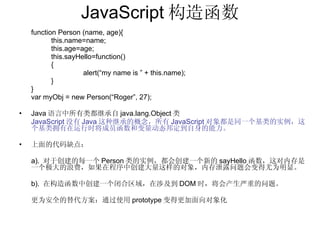 JavaScript 构造函数 function Person (name, age){ this.name=name; this.age=age; this.sayHello=function() { alert(“my name is ” + this.name); } } var myObj = new Person(“Roger”, 27); Java 语言中所有类都继承自 java.lang.Object 类 JavaScript 没有 Java 这种继承的概念，所有 JavaScript 对象都是同一个基类的实例，这个基类拥有在运行时将成员函数和变量动态邦定到自身的能力。 上面的代码缺点： a).  对于创建的每一个 Person 类的实例，都会创建一个新的 sayHello 函数，这对内存是一个极大的浪费，如果在程序中创建大量这样的对象，内存泄露问题会变得尤为明显。 b).  在构造函数中创建一个闭合区域，在涉及到 DOM 时，将会产生严重的问题。 更为安全的替代方案：通过使用 prototype 变得更加面向对象化 