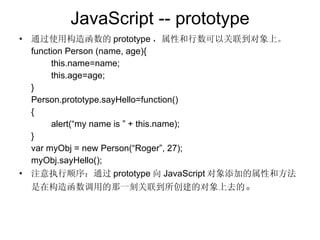 JavaScript -- prototype 通过使用构造函数的 prototype ，属性和行数可以关联到对象上。 function Person (name, age){ this.name=name; this.age=age; } Person.prototype.sayHello=function() { alert(“my name is ” + this.name); } var myObj = new Person(“Roger”, 27); myObj.sayHello(); 注意执行顺序：通过 prototype 向 JavaScript 对象添加的属性和方法是在构造函数调用的那一刻关联到所创建的对象上去的 。 