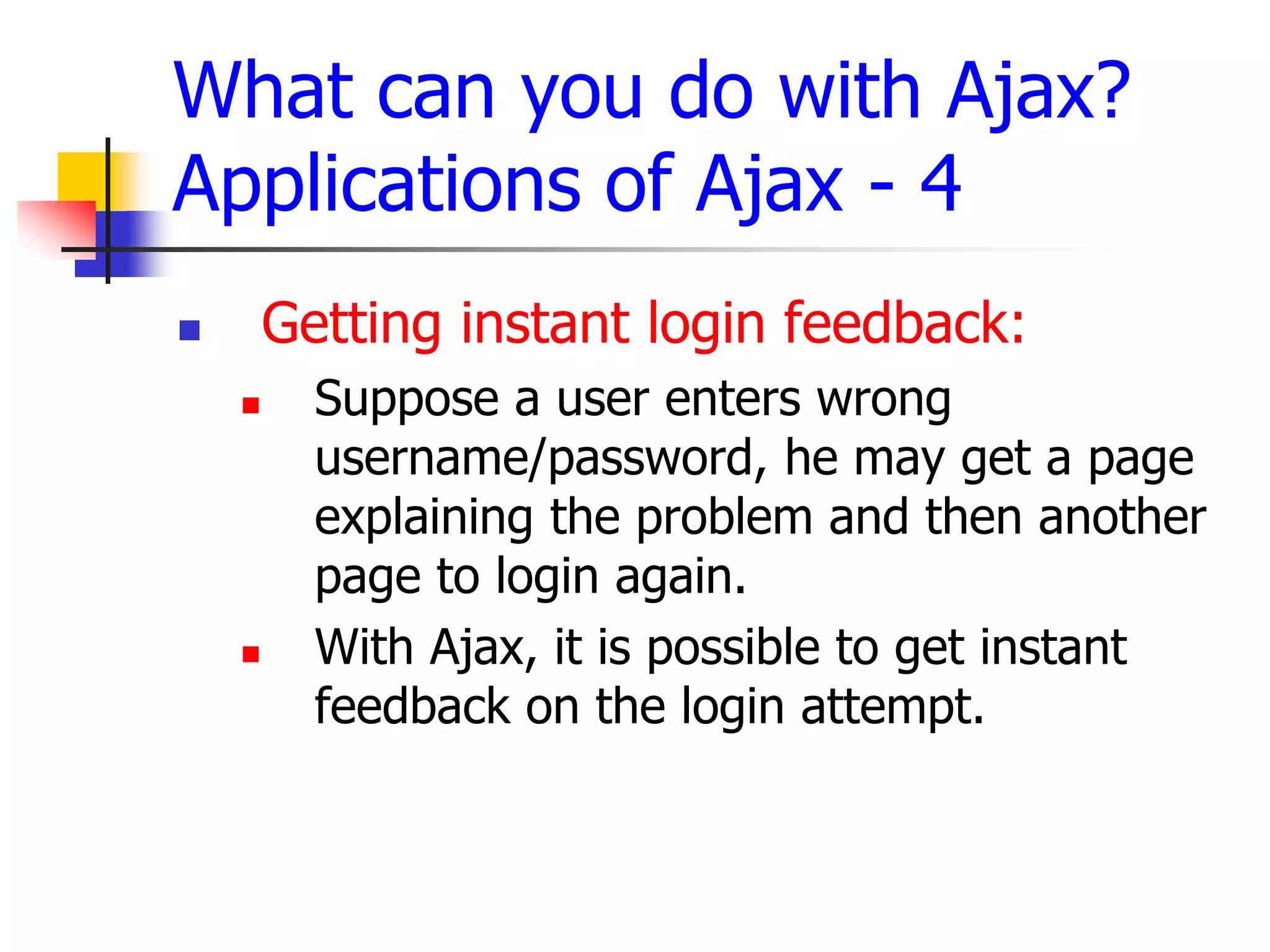 What can you do with Ajax?
Applications of Ajax - 4
 Getting instant login feedback:
 Suppose a user enters wrong
username/password, he may get a page
explaining the problem and then another
page to login again.
 With Ajax, it is possible to get instant
feedback on the login attempt.
 