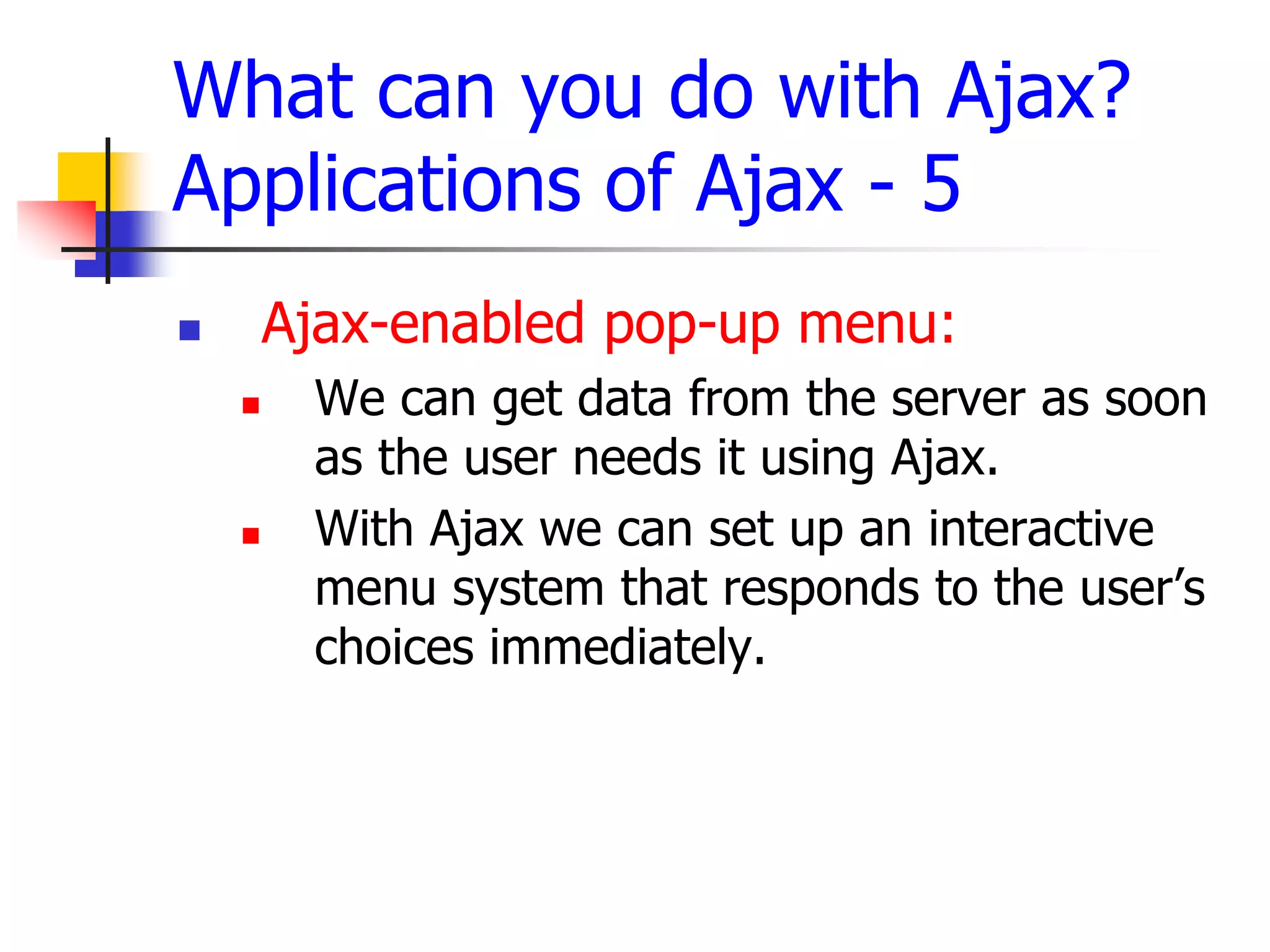 What can you do with Ajax?
Applications of Ajax - 5
 Ajax-enabled pop-up menu:
 We can get data from the server as soon
as the user needs it using Ajax.
 With Ajax we can set up an interactive
menu system that responds to the user’s
choices immediately.
 