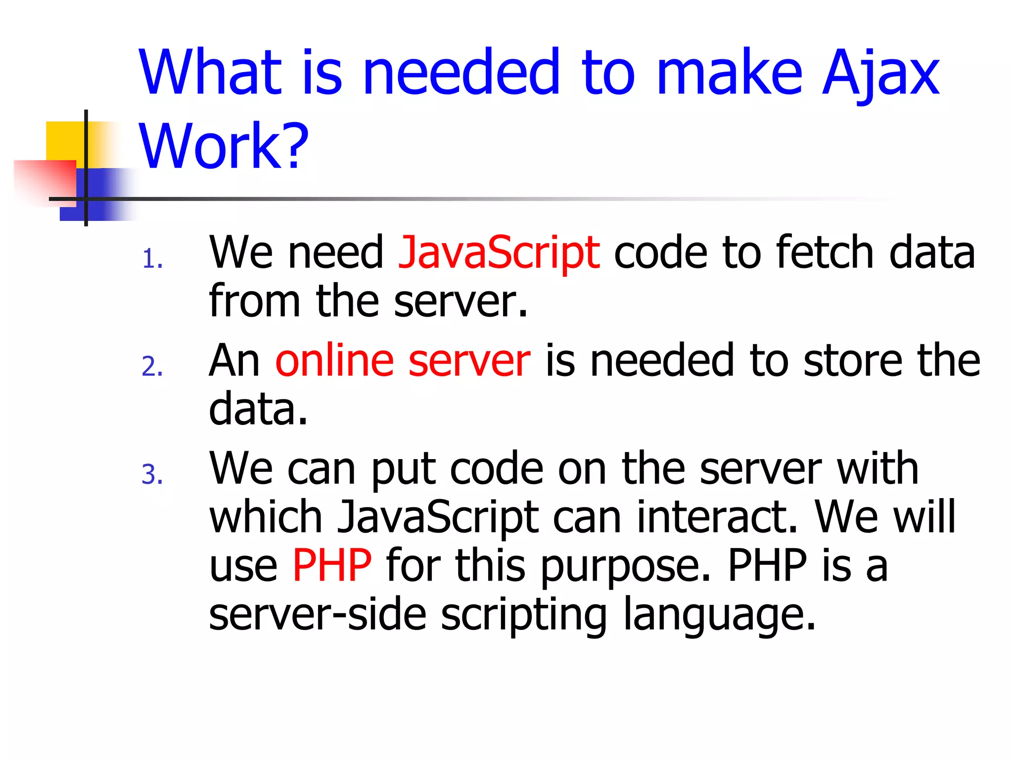 What is needed to make Ajax
Work?
1. We need JavaScript code to fetch data
from the server.
2. An online server is needed to store the
data.
3. We can put code on the server with
which JavaScript can interact. We will
use PHP for this purpose. PHP is a
server-side scripting language.
 