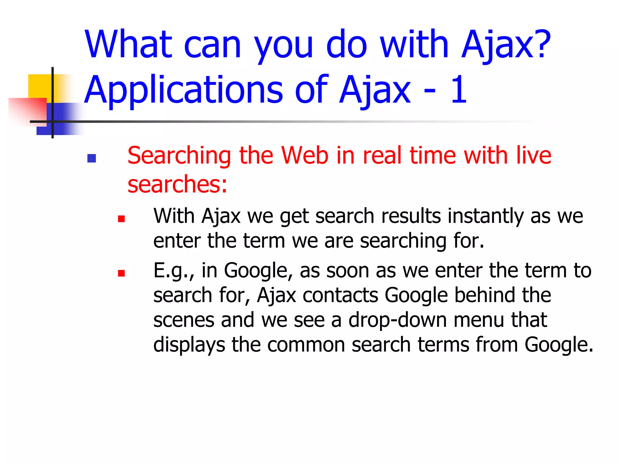 What can you do with Ajax?
Applications of Ajax - 1
 Searching the Web in real time with live
searches:
 With Ajax we get search results instantly as we
enter the term we are searching for.
 E.g., in Google, as soon as we enter the term to
search for, Ajax contacts Google behind the
scenes and we see a drop-down menu that
displays the common search terms from Google.
 