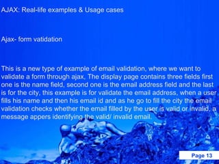 AJAX: Real-life examples & Usage cases   Ajax- form vatidation    This is a new type of example of email validation, where we want to validate a form through ajax, The display page contains three fields first one is the name field, second one is the email address field and the last is for the city, this example is for validate the email address, when a user fills his name and then his email id and as he go to fill the city the email validation checks whether the email filled by the user is valid or invalid, a message appers identifying the valid/ invalid email.   