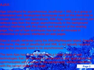 AJAX: Ajax (shorthand for asynchronous JavaScript + XML) is a group of interrelated web development techniques used on the client-side to create interactive web applications. With Ajax, web applications can retrieve data from the server asynchronously in the background without interfering with the display and behavior of the existing page.The use of Ajax techniques has led to an increase in interactive or dynamic interfaces on web pages.  Data is usually retrieved using the XMLHttpRequest object. Despite the name, the use of JavaScript and XML is not actually required, nor do the requests need to be asynchronous. The term Ajax has come to represent a broad group of web technologies that can be used to implement a web application that communicates with a server in the background, without interfering with the current state of the page 