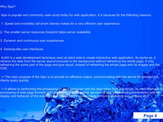 Why Ajax?    Ajax is popular and commonly uses script today for web application, it is because for the following reasons:   1. Speed and invisibility (all smart clients) makes for a very efficient user experience. 2. The smaller server resources footprint helps server scalability. 3. Dynamic and continuous user experiences.  4. Desktop-like user interfaces.   AJAX is a web development technique used at client side to create interactive web application. Its works as, it retrieve the data from the server asynchronously in the background without refreshing the whole page. It only refreshing the some part of the page and give result, instead of refreshing the whole page with its images and the CSS.   -> The main purpose of the Ajax is to provide an effective output, communicating with the server for process the clients query quickly.   -> It allows to performing the processing on user computer with the data taken from the server. Its main theme is to processing of web page formerly with the server using the Web services or php scripts, without interfering with the display and behavior of the existing page. (Page may includes many contents excluding text, images etc).   