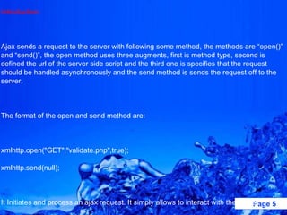 Introduction:   Ajax sends a request to the server with following some method, the methods are “open()” and “send()”, the open method uses three augments, first is method type, second is defined the url of the server side script and the third one is specifies that the request should be handled asynchronously and the send method is sends the request off to the server.   The format of the open and send method are:   xmlhttp.open("GET","validate.php",true); xmlhttp.send(null);   It Initiates and process an ajax request. It simply allows to interact with the server.   